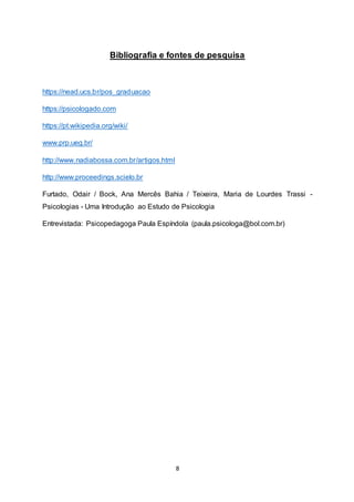 8
Bibliografia e fontes de pesquisa
https://nead.ucs.br/pos_graduacao
https://psicologado.com
https://pt.wikipedia.org/wiki/
www.prp.ueg.br/
http://www.nadiabossa.com.br/artigos.html
http://www.proceedings.scielo.br
Furtado, Odair / Bock, Ana Mercês Bahia / Teixeira, Maria de Lourdes Trassi -
Psicologias - Uma Introdução ao Estudo de Psicologia
Entrevistada: Psicopedagoga Paula Espíndola (paula.psicologa@bol.com.br)
 
