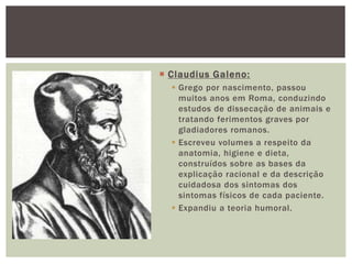  Claudius Galeno:
 Grego por nascimento, passou
muitos anos em Roma, conduzindo
estudos de dissecação de animais e
tratando ferimentos graves por
gladiadores romanos.
 Escreveu volumes a respeito da
anatomia, higiene e dieta,
construídos sobre as bases da
explicação racional e da descrição
cuidadosa dos sintomas dos
sintomas físicos de cada paciente.
 Expandiu a teoria humoral.
 