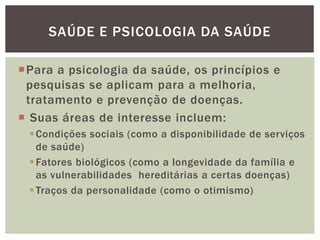 Para a psicologia da saúde, os princípios e
pesquisas se aplicam para a melhoria,
tratamento e prevenção de doenças.
 Suas áreas de interesse incluem:
Condições sociais (como a disponibilidade de serviços
de saúde)
Fatores biológicos (como a longevidade da família e
as vulnerabilidades hereditárias a certas doenças)
Traços da personalidade (como o otimismo)
SAÚDE E PSICOLOGIA DA SAÚDE
 