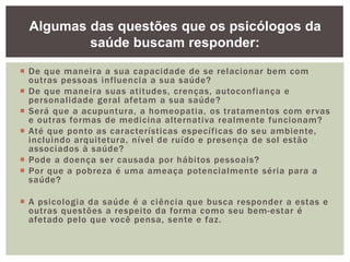  De que maneira a sua capacidade de se relacionar bem com
outras pessoas influencia a sua saúde?
 De que maneira suas atitudes, crenças, autoconfiança e
personalidade geral afetam a sua saúde?
 Será que a acupuntura, a homeopatia, os tratamentos com ervas
e outras formas de medicina alternativa realmente funcionam?
 Até que ponto as características específicas do seu ambiente,
incluindo arquitetura, nível de ruído e presença de sol estão
associados à saúde?
 Pode a doença ser causada por hábitos pessoais?
 Por que a pobreza é uma ameaça potencialmente séria para a
saúde?
 A psicologia da saúde é a ciência que busca responder a estas e
outras questões a respeito da forma como seu bem-estar é
afetado pelo que você pensa, sente e faz.
Algumas das questões que os psicólogos da
saúde buscam responder:
 