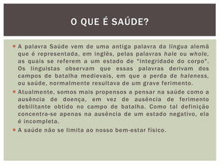  A palavra Saúde vem de uma antiga palavra da língua alemã
que é representada, em inglês, pelas palavras hale ou whole,
as quais se referem a um estado de "integridade do corpo".
Os linguistas observam que essas palavras derivam dos
campos de batalha medievais, em que a perda de haleness,
ou saúde, normalmente resultava de um grave ferimento.
 Atualmente, somos mais propensos a pensar na saúde como a
ausência de doença, em vez de ausência de ferimento
debilitante obtido no campo de batalha. Como tal definição
concentra-se apenas na ausência de um estado negativo, ela
é incompleta.
 A saúde não se limita ao nosso bem-estar físico.
O QUE É SAÚDE?
 