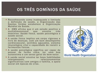  Reconhecendo como inadequada e limitada
a definição de saúde, a Organização das
Nações Unidas estabelece a Organização
Mundial da Saúde.
 A OMS afirma que é um estado positivo e
multidimensional que envolve três
domínios: Saúde física, saúde psicológica e
saúde social.
 A saúde física implica um corpo vigoroso e
livre de doenças, com um bom desempenho
cardiovascular, sentidos aguçados, sistema
imunológico vital e capacidade de resistir a
ferimentos físicos.
 A saúde psicológica significa ser capaz de
pensar de forma clara, ter uma boa
autoestima e um senso geral de bem-estar.
 A saúde social envolve ter boas habilidades
interpessoais, relacionamentos
significativos com amigos e família, e apoio
social em épocas de crise.
OS TRÊS DOMÍNIOS DA SAÚDE
 