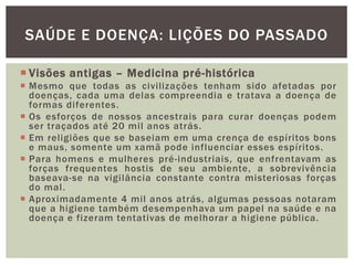  Visões antigas – Medicina pré-histórica
 Mesmo que todas as civilizações tenham sido afetadas por
doenças, cada uma delas compreendia e tratava a doença de
formas diferentes.
 Os esforços de nossos ancestrais para curar doenças podem
ser traçados até 20 mil anos atrás.
 Em religiões que se baseiam em uma crença de espíritos bons
e maus, somente um xamã pode influenciar esses espíritos.
 Para homens e mulheres pré-industriais, que enfrentavam as
forças frequentes hostis de seu ambiente, a sobrevivência
baseava-se na vigilância constante contra misteriosas forças
do mal.
 Aproximadamente 4 mil anos atrás, algumas pessoas notaram
que a higiene também desempenhava um papel na saúde e na
doença e fizeram tentativas de melhorar a higiene pública.
SAÚDE E DOENÇA: LIÇÕES DO PASSADO
 