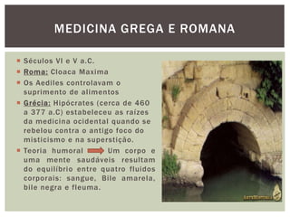  Séculos VI e V a.C.
 Roma: Cloaca Maxima
 Os Aediles controlavam o
suprimento de alimentos
 Grécia: Hipócrates (cerca de 460
a 377 a.C) estabeleceu as raízes
da medicina ocidental quando se
rebelou contra o antigo foco do
misticismo e na superstição.
 Teoria humoral Um corpo e
uma mente saudáveis resultam
do equilíbrio entre quatro fluidos
corporais: sangue, Bile amarela,
bile negra e fleuma.
MEDICINA GREGA E ROMANA
 