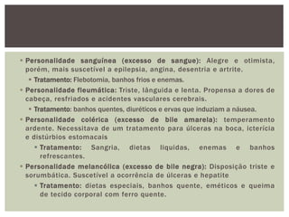  Personalidade sanguínea (excesso de sangue): Alegre e otimista,
porém, mais suscetível a epilepsia, angina, desentria e artrite.
 Tratamento: Flebotomia, banhos frios e enemas.
 Personalidade fleumática: Triste, lânguida e lenta. Propensa a dores de
cabeça, resfriados e acidentes vasculares cerebrais.
 Tratamento: banhos quentes, diuréticos e ervas que induziam a náusea.
 Personalidade colérica (excesso de bile amarela): temperamento
ardente. Necessitava de um tratamento para úlceras na boca, icterícia
e distúrbios estomacais
 Tratamento: Sangria, dietas liquidas, enemas e banhos
refrescantes.
 Personalidade melancólica (excesso de bile negra): Disposição triste e
sorumbática. Suscetível a ocorrência de úlceras e hepatite
 Tratamento: dietas especiais, banhos quente, eméticos e queima
de tecido corporal com ferro quente.
 
