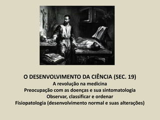 O DESENVOLVIMENTO DA CIÊNCIA (SEC. 19)
A revolução na medicina
Preocupação com as doenças e sua sintomatologia
Observar, classificar e ordenar
Fisiopatologia (desenvolvimento normal e suas alterações)
 
