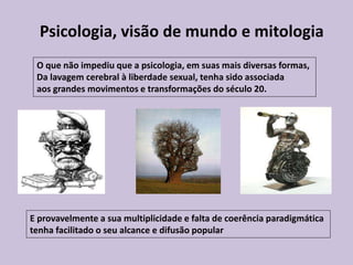O que não impediu que a psicologia, em suas mais diversas formas,
Da lavagem cerebral à liberdade sexual, tenha sido associada
aos grandes movimentos e transformações do século 20.
E provavelmente a sua multiplicidade e falta de coerência paradigmática
tenha facilitado o seu alcance e difusão popular
Psicologia, visão de mundo e mitologia
 