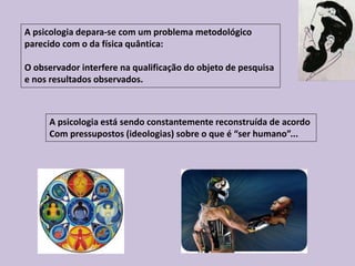 A psicologia depara-se com um problema metodológico
parecido com o da física quântica:
O observador interfere na qualificação do objeto de pesquisa
e nos resultados observados.
A psicologia está sendo constantemente reconstruída de acordo
Com pressupostos (ideologias) sobre o que é “ser humano”...
 