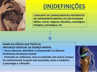 (IN)DEFINIÇÕES
CONJUNTO DE CONHECIMENTOS REFERENTES
AO SOFRIMENTO MENTAL DO SER HUMANO
Mítico, moral, religioso, filosófico, sociológico,
biológico, psicológico, etc.
RAMO DA CIÊNCIA QUE TRATA DA
NATUREZA ESSENCIAL DA DOENÇA MENTAL
- Busca observar, identificar e compreender os diversos
fenômenos da doença mental
- Pretende ser autônoma, sem se confundir com outros campos
do conhecimento às quais está associada, como a medicina,
a psicologia e a filosofia.
 