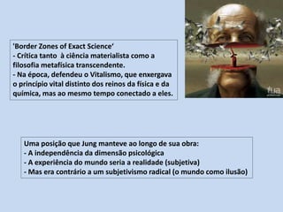 'Border Zones of Exact Science‘
- Crítica tanto à ciência materialista como a
filosofia metafísica transcendente.
- Na época, defendeu o Vitalismo, que enxergava
o princípio vital distinto dos reinos da física e da
química, mas ao mesmo tempo conectado a eles.
Uma posição que Jung manteve ao longo de sua obra:
- A independência da dimensão psicológica
- A experiência do mundo seria a realidade (subjetiva)
- Mas era contrário a um subjetivismo radical (o mundo como ilusão)
 