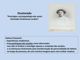 Doutorado
“Psicologia e psicopatologia dos assim
chamados fenômenos ocultos”
Helene Preiswerk
- Experiências mediúnicas
- Jung participava das sessões como observador,
mas não se limitou a investigar apenas o conteúdo das sessões,
e se interessou fortemente pela transformação da personalidade de Helene
ao longo do processo, de uma menina insegura para uma mulher madura.
 