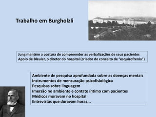 Trabalho em Burgholzli
Jung mantém a postura de compreender as verbalizações de seus pacientes
Apoio de Bleuler, o diretor do hospital (criador do conceito de “esquizofrenia”)
Ambiente de pesquisa aprofundada sobre as doenças mentais
Instrumentos de mensuração psicofisiológica
Pesquisas sobre linguagem
Imersão no ambiente e contato íntimo com pacientes
Médicos moravam no hospital
Entrevistas que duravam horas...
 