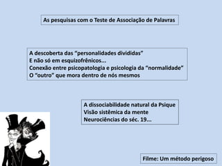 As pesquisas com o Teste de Associação de Palavras
Filme: Um método perigoso
A descoberta das “personalidades divididas”
E não só em esquizofrênicos...
Conexão entre psicopatologia e psicologia da “normalidade”
O “outro” que mora dentro de nós mesmos
A dissociabilidade natural da Psique
Visão sistêmica da mente
Neurociências do séc. 19...
 