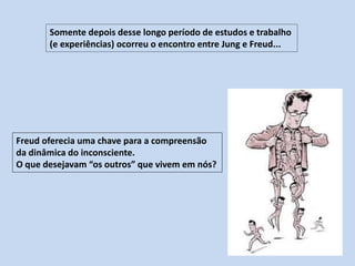 Somente depois desse longo período de estudos e trabalho
(e experiências) ocorreu o encontro entre Jung e Freud...
Freud oferecia uma chave para a compreensão
da dinâmica do inconsciente.
O que desejavam “os outros” que vivem em nós?
 