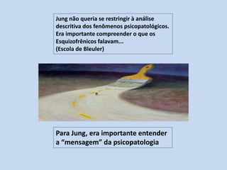 Jung não queria se restringir à análise
descritiva dos fenômenos psicopatológicos.
Era importante compreender o que os
Esquizofrênicos falavam...
(Escola de Bleuler)
Para Jung, era importante entender
a “mensagem” da psicopatologia
 