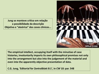 The empirical intellect, occupying itself with the minutiae of case
histories, involuntarily imports its own philosophical premises not only
into the arrangement but also into the judgement of the material and
even into the apparently objective presentation of data.
C.G. Jung, 'Editorial for Zentralblatt 8:1', in CW 10: par. 548
Jung se manteve crítico em relação
a possibilidade da descrição
Objetiva e “ateórica” dos casos clínicos...
Mihai Criste
 