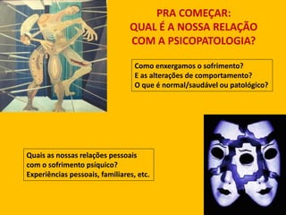 PRA COMEÇAR:
QUAL É A NOSSA RELAÇÃO
COM A PSICOPATOLOGIA?
Como enxergamos o sofrimento?
E as alterações de comportamento?
O que é normal/saudável ou patológico?
Quais as nossas relações pessoais
com o sofrimento psíquico?
Experiências pessoais, familiares, etc.
 