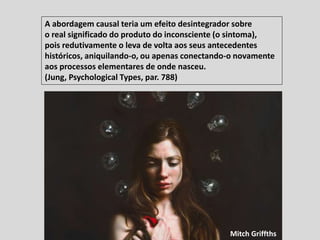 A abordagem causal teria um efeito desintegrador sobre
o real significado do produto do inconsciente (o sintoma),
pois redutivamente o leva de volta aos seus antecedentes
históricos, aniquilando-o, ou apenas conectando-o novamente
aos processos elementares de onde nasceu.
(Jung, Psychological Types, par. 788)
Mitch Griffths
 