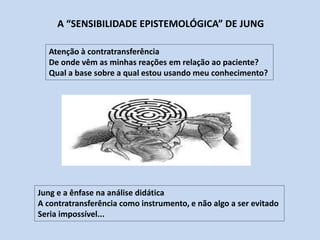 Atenção à contratransferência
De onde vêm as minhas reações em relação ao paciente?
Qual a base sobre a qual estou usando meu conhecimento?
Jung e a ênfase na análise didática
A contratransferência como instrumento, e não algo a ser evitado
Seria impossível...
A “SENSIBILIDADE EPISTEMOLÓGICA” DE JUNG
 