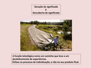 Geração de significado
X
Descoberta de significado
A função teleológica como um caminho que leva a um
desdobramento de experiências.
Ênfase no processo de individuação, e não no seu produto final.
Erik Johansson
 
