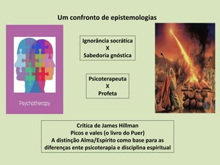 Um confronto de epistemologias
Ignorância socrática
X
Sabedoria gnóstica
Crítica de James Hillman
Picos e vales (o livro do Puer)
A distinção Alma/Espírito como base para as
diferenças ente psicoterapia e disciplina espiritual
Psicoterapeuta
X
Profeta
 