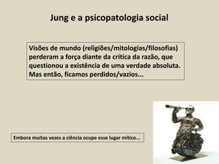 Jung e a psicopatologia social
Visões de mundo (religiões/mitologias/filosofias)
perderam a força diante da crítica da razão, que
questionou a existência de uma verdade absoluta.
Mas então, ficamos perdidos/vazios...
Embora muitas vezes a ciência ocupe esse lugar mítico...
 