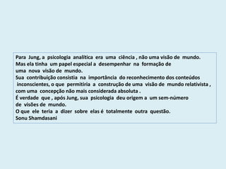 Para Jung, a psicologia analítica era uma ciência , não uma visão de mundo.
Mas ela tinha um papel especial a desempenhar na formação de
uma nova visão de mundo.
Sua contribuição consistia na importância do reconhecimento dos conteúdos
inconscientes, o que permitiria a construção de uma visão de mundo relativista ,
com uma concepção não mais considerada absoluta .
É verdade que , após Jung, sua psicologia deu origem a um sem-número
de visões de mundo.
O que ele teria a dizer sobre elas é totalmente outra questão.
Sonu Shamdasani
 