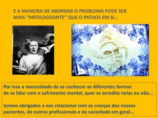 E A MANEIRA DE ABORDAR O PROBLEMA PODE SER
MAIS “PATOLOGIZANTE” QUE O PATHOS EM SI...
Por isso a necessidade de se conhecer as diferentes formas
de se lidar com o sofrimento mental, quer se acredite nelas ou não...
Somos obrigados a nos relacionar com as crenças dos nossos
pacientes, de outros profissionais e da sociedade em geral...
 