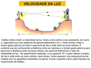 VELOCIDADE DA LUZ Galileu tentou medir a velocidade da luz. Subiu numa colina e seu assistente, em outra e, separados por uma distância de aproximadamente 2 km, o físico tentou medir o tempo gasto pela luz ao fazer o percurso de ida e volta entre as duas colinas. É evidente que se conhecendo a distância entre as mesmas e o tempo gasto pela luz para percorrer a distância entre as duas colinas, era possível determinar o valor da velocidade da luz.  No experimento realizado, a luz gastava 10 -5  s para realizar o trajeto de ida e volta entre as duas colinas, esse tempo, muito pequeno, era impossível de ser medido com os aparelhos existentes na época, é esse o grande motivo pelo fracasso do experimento de Galileu.  .  