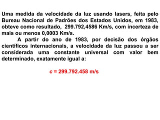 Uma medida da velocidade da luz usando lasers, feita pelo Bureau Nacional de Padrões dos Estados Unidos, em 1983, obteve como resultado,  299.792,4586 Km/s, com incerteza de mais ou menos 0,0003 Km/s.    A partir do ano de 1983, por decisão dos órgãos científicos internacionais, a velocidade da luz passou a ser considerada uma constante universal com valor bem determinado, exatamente igual a:    c  = 299.792.458 m/s 