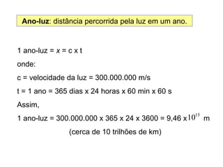 Ano-luz : distância percorrida pela luz em um ano. 1 ano-luz =  x  = c x t  onde: c = velocidade da luz = 300.000.000 m/s t = 1 ano = 365 dias x 24 horas x 60 min x 60 s Assim,  1 ano-luz = 300.000.000 x 365 x 24 x 3600 = 9,46 x  m (cerca de 10 trilhões de km) 