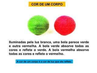COR DE UM CORPO A cor de um corpo é a cor de luz que ele reflete . Iluminadas pela luz branca, uma bola parece verde e outra vermelha. A bola verde absorve todas as cores e reflete o verde. A bola vermelha absorve todas as cores e reflete o vermelho. 