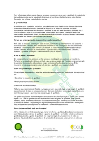 World Quality Day 2010
www.thecqi.org/worldqualityday
© The Chartered Quality Institute, 12 Grosvenor Crescent, London SW1X 7EE *** T: 020 7245 6722 E: info@thecqi.org W: www.thecqi.org
Num esforço para reduzir custos, algumas empresas esqueceram-se de que é a qualidade do conjunto da
transação que conta. Acertar a qualidade do produto, ignorando as relações humanas entre cliente e
fornecedor não vai levar a satisfação dos clientes.
A qualidade não é
A qualidade não é a perfeição, um padrão, um procedimento, uma medida ou um adjectivo. Nenhuma
quantidade de inspecção muda a qualidade de um produto ou serviço. A qualidade não existe
isoladamente - tem de haver uma entidade, a qualidade do que está a ser discutido. A qualidade não é
uma característica específica de uma entidade, mas a medida em que essa característica atende a
determinadas necessidades. O valor da característica não é importante - é como o seu valor compara as
necessidades dos clientes, que significa a sua qualidade.
Porquê que uma organização deve estar interessada na qualidade?
Nem todas as empresas existem para fazer um lucro, como muitos querem fazer crer, mas para criar e
manter os clientes satisfeitos. Uma empresa não teria lucro se não conseguisse criar e manter clientes
satisfeitos. Fornecer produtos e serviços que atendam às necessidades e expectativas do cliente cria
clientes satisfeitos. Antecipar as necessidades e expectativas futuras mantém clientes satisfeitos.
Portanto, a qualidade é vital para a sobrevivência de qualquer empresa.
A que se aplica a qualidade?
Em cada produto, serviço, processo, tarefa, recurso, a decisão pode ser aceitáveis ou inaceitáveis.
Portanto, há uma qualidade intrínseca em tudo o que uma organização faz. Todos devem prestar atenção
à qualidade, desde os altos até aos baixos cargos em todas as funções de uma empresa. É tão
importante para a equipe de apoio que preste atenção à qualidade como para a produção.
Quem é responsável pela qualidade?
Só se pode ser responsável por fazer algo relativo à qualidade. Assim, uma pessoa pode ser responsável
por:
• Especificar os requisitos de qualidade
• Alcançar os requisitos de qualidade
• Determinar a qualidade de algo
Atribuir a responsabilidade significa dar a uma pessoa que é responsável por uma produção de qualidade
especial o direito de fazer as coisas acontecerem. Com este direito deve ser delegada a autoridade para
controlar os processos a quem cumpra essa produção de qualidade.
Um gestor não pode ser responsável pela qualidade dentro de uma organização, a menos que o gerente
seja o CEO. Tanto os gestores de uma especialidade, como um gestor de qualidade, pode fornecer,
liderança, treino, ferramentas, técnicas e dados de desempenho para permitir que os outros alcancem a
qualidade. No entanto, é importante para alguém da empresa liderar os resultados sobre o desempenho
de qualidade e essa pessoa precisa de habilidades e conhecimentos específicos.
Como é que a qualidade pode ser alcançada?
Vários métodos têm evoluído para alcançar, manter e melhorar a qualidade. Eles são conhecidos como
control de qualidade, melhoria da qualidade e garantia da qualidade - conhecidos colectivamente como
gestão da qualidade. A gestão da qualidade não é a preservação de um gestor, mas de todos os
gestores. A qualidade é conseguida através de uma cadeia de processos, cada qual tem de estar sob
 