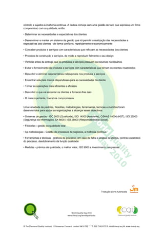 World Quality Day 2010
www.thecqi.org/worldqualityday
© The Chartered Quality Institute, 12 Grosvenor Crescent, London SW1X 7EE *** T: 020 7245 6722 E: info@thecqi.org W: www.thecqi.org
controlo e sujeitos à melhoria contínua. A cadeia começa com uma gestão de topo que expressa um firme
compromisso com a qualidade, então:
• Determinar as necessidades e expectativas dos clientes
• Desenvolver e manter um sistema de gestão que irá permitir a realização das necessidades e
expectativas dos clientes - de forma confiável, repetidamente e economicamente
• Conceber produtos e serviços com características que reflictam as necessidades dos clientes
• Produtos de construção e serviços, de modo a reproduzir fielmente o seu design
• Verificar antes da entrega que os produtos e serviços possuem os recursos necessários
• Evitar o fornecimento de produtos e serviços com características que tornam os clientes insatisfeitos
• Descobrir e eliminar características indesejáveis nos produtos e serviços
• Encontrar soluções menos dispendiosas para as necessidades do cliente
• Tornar as operações mais eficientes e eficazes
• Descobrir o que vai encantar os clientes e fornecer-lhes isso
• O mais importante, honrar os compromissos
Uma variedade de padrões, filosofias, metodologias, ferramentas, técnicas e medidas foram
desenvolvidos para ajudar as organizações a alcançar esses objectivos:
• Sistemas de gestão - ISO 9000 (Qualidade), ISO 14000 (Ambiente), OSHAS 18000 (HST), ISO 27000
(Segurança da Informação), SA 8000 / ISO 26000 (Responsabilidade Social).
• Filosofias - gestão da qualidade total
• As metodologias - Gestão de processos de negócios, a melhoria contínua
• Ferramentas e técnicas - gráficos de processo, em caso de falha e análise de efeitos, controle estatístico
do processo, desdobramento da função qualidade
• Medidas - prémios de qualidade, o melhor valor, ISO 9000 e investimento nas pesoas.
Tradução Livre Autorizada
 
