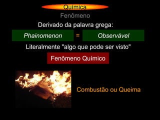 Química
           Fenômeno
    Derivado da palavra grega:
Phainomenon       =       Observável
Literalmente "algo que pode ser visto"
         Fenômeno Químico




                  Combustão ou Queima
 