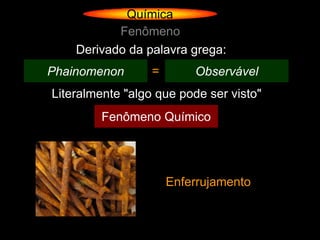 Química
           Fenômeno
    Derivado da palavra grega:
Phainomenon       =       Observável
Literalmente "algo que pode ser visto"
         Fenômeno Químico




                      Enferrujamento
 