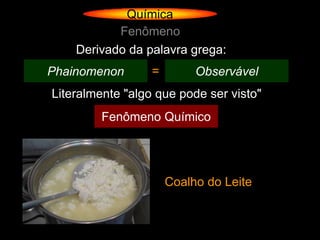 Química
           Fenômeno
    Derivado da palavra grega:
Phainomenon       =        Observável
Literalmente "algo que pode ser visto"
         Fenômeno Químico




                      Coalho do Leite
 