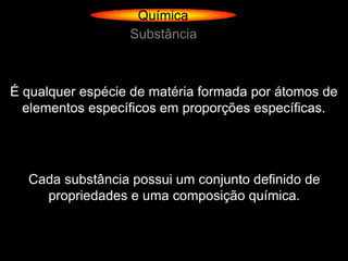 Química
                  Substância



É qualquer espécie de matéria formada por átomos de
  elementos específicos em proporções específicas.




  Cada substância possui um conjunto definido de
    propriedades e uma composição química.
 