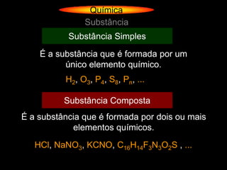 Química
               Substância
           Substância Simples
    É a substância que é formada por um
          único elemento químico.
          H2, O3, P4, S8, Pn, ...

          Substância Composta
É a substância que é formada por dois ou mais
            elementos químicos.
   HCl, NaNO3, KCNO, C16H14F3N3O2S , ...
 