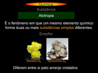 Química
                  Substância
                    Alotropia
É o fenômeno em que um mesmo elemento químico
forma duas ou mais substâncias simples diferentes.
                    Enxofre




            Rômbico S8   Monoclínico S8

    Diferem entre si pelo arranjo cristalino
 