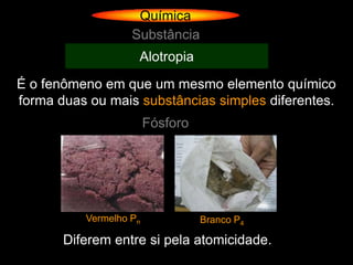 Química
                   Substância
                    Alotropia
É o fenômeno em que um mesmo elemento químico
forma duas ou mais substâncias simples diferentes.
                        Fósforo




          Vermelho Pn             Branco P4

       Diferem entre si pela atomicidade.
 