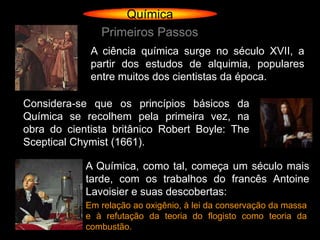 Química
               Primeiros Passos
             A ciência química surge no século XVII, a
             partir dos estudos de alquimia, populares
             entre muitos dos cientistas da época.

Considera-se que os princípios básicos da
Química se recolhem pela primeira vez, na
obra do cientista britânico Robert Boyle: The
Sceptical Chymist (1661).

            A Química, como tal, começa um século mais
            tarde, com os trabalhos do francês Antoine
            Lavoisier e suas descobertas:
            Em relação ao oxigênio, à lei da conservação da massa
            e à refutação da teoria do flogisto como teoria da
            combustão.
 