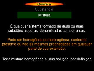 Química
                  Substância
                    Mistura


    É qualquer sistema formado de duas ou mais
   substâncias puras, denominadas componentes.

   Pode ser homogênea ou heterogênea, conforme
presente ou não as mesmas propriedades em qualquer
               parte de sua extensão.

Toda mistura homogênea é uma solução, por definição
 
