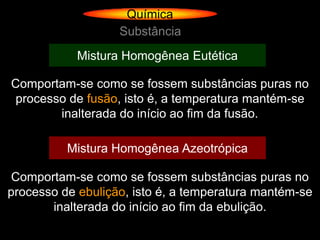 Química
                   Substância
            Mistura Homogênea Eutética

Comportam-se como se fossem substâncias puras no
 processo de fusão, isto é, a temperatura mantém-se
        inalterada do início ao fim da fusão.

          Mistura Homogênea Azeotrópica

 Comportam-se como se fossem substâncias puras no
processo de ebulição, isto é, a temperatura mantém-se
       inalterada do início ao fim da ebulição.
 