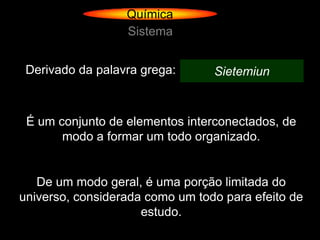 Química
                  Sistema


 Derivado da palavra grega:      Sietemiun



 É um conjunto de elementos interconectados, de
       modo a formar um todo organizado.


   De um modo geral, é uma porção limitada do
universo, considerada como um todo para efeito de
                     estudo.
 
