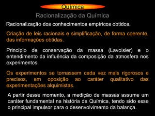 Química
            Racionalização da Química
Racionalização dos conhecimentos empíricos obtidos.
Criação de leis racionais e simplificação, de forma coerente,
das informações obtidas.

Princípio de conservação da massa (Lavoisier) e o
entendimento da influência da composição da atmosfera nos
experimentos.

Os experimentos se tornassem cada vez mais rigorosos e
precisos, em oposição ao caráter qualitativo das
experimentações alquimistas.
A partir desse momento, a medição de massas assume um
caráter fundamental na história da Química, tendo sido esse
o principal impulsor para o desenvolvimento da balança.
 