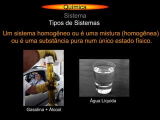 Química
                      Sistema
                 Tipos de Sistemas
Um sistema homogêneo ou é uma mistura (homogênea)
  ou é uma substância pura num único estado físico.




                              Água Líquida
       Gasolina + Álcool
 