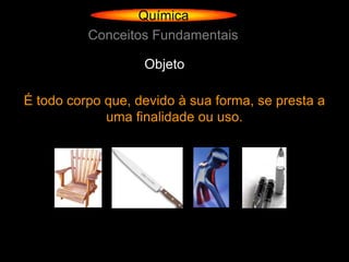 Química
          Conceitos Fundamentais

                   Objeto

É todo corpo que, devido à sua forma, se presta a
             uma finalidade ou uso.
 