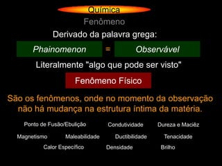 Química
                      Fenômeno
               Derivado da palavra grega:
       Phainomenon                 =           Observável
        Literalmente "algo que pode ser visto"
                       Fenômeno Físico

São os fenômenos, onde no momento da observação
  não há mudança na estrutura íntima da matéria.
    Ponto de Fusão/Ebulição        Condutividade       Dureza e Maciêz

  Magnetismo       Maleabilidade       Ductibilidade     Tenacidade
           Calor Específico        Densidade            Brilho
 