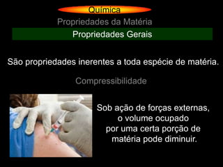 Química
            Propriedades da Matéria
               Propriedades Gerais


São propriedades inerentes a toda espécie de matéria.

                 Compressibilidade


                      Sob ação de forças externas,
                           o volume ocupado
                        por uma certa porção de
                         matéria pode diminuir.
 